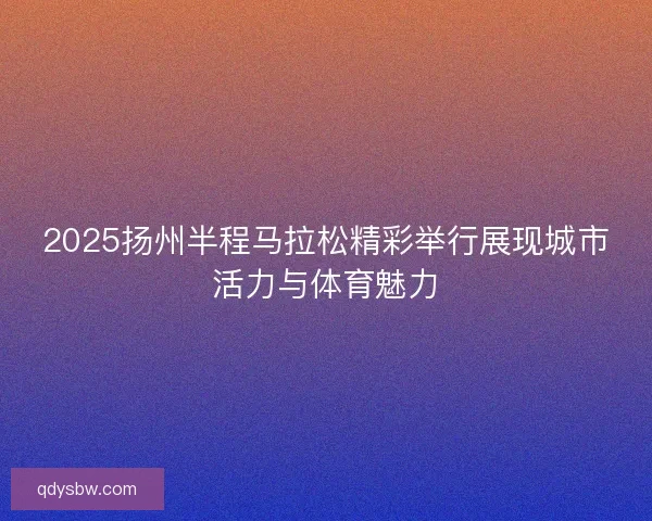 2025扬州半程马拉松精彩举行展现城市活力与体育魅力 2025扬州半程马拉松精彩举行展现城市活力与体育魅力
