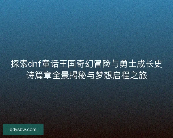 探索dnf童话王国奇幻冒险与勇士成长史诗篇章全景揭秘与梦想启程之旅