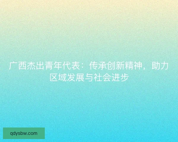 广西杰出青年代表:传承创新精神,助力区域发展与社会进步 广西杰出青年代表:传承创新精神,助力区域发展与社会进步