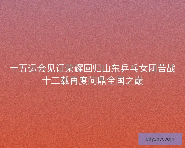 十五运会见证荣耀回归山东乒乓女团苦战十二载再度问鼎全国之巅 十五运会见证荣耀回归山东乒乓女团苦战十二载再度问鼎全国之巅
