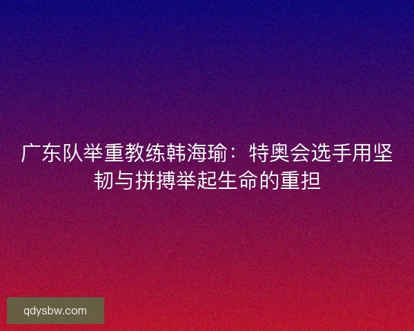 广东队举重教练韩海瑜:特奥会选手用坚韧与拼搏举起生命的重担 广东队举重教练韩海瑜:特奥会选手用坚韧与拼搏举起生命的重担