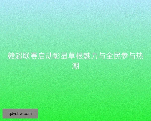 赣超联赛启动彰显草根魅力与全民参与热潮