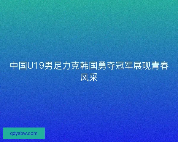 中国U19男足力克韩国勇夺冠军展现青春风采