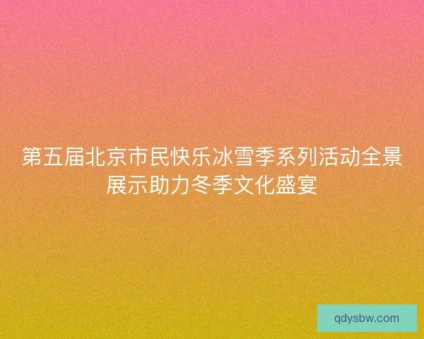 第五届北京市民快乐冰雪季系列活动全景展示助力冬季文化盛宴