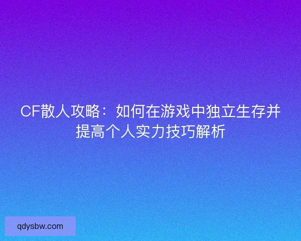 CF散人攻略:如何在游戏中独立生存并提高个人实力技巧解析 CF散人攻略:如何在游戏中独立生存并提高个人实力技巧解析