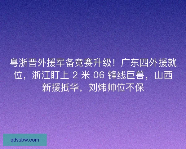粤浙晋外援军备竞赛升级！广东四外援就位，浙江盯上 2 米 06 锋线巨兽，山西新援抵华，刘炜帅位不保