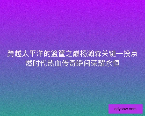 跨越太平洋的篮筐之巅杨瀚森关键一投点燃时代热血传奇瞬间荣耀永恒 跨越太平洋的篮筐之巅杨瀚森关键一投点燃时代热血传奇瞬间荣耀永恒