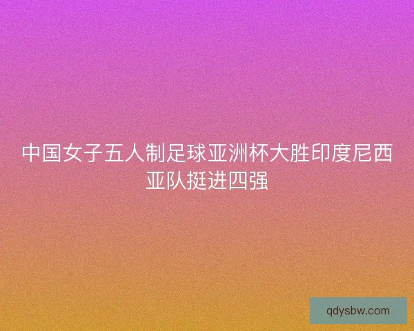 中国女子五人制足球亚洲杯大胜印度尼西亚队挺进四强 中国女子五人制足球亚洲杯大胜印度尼西亚队挺进四强