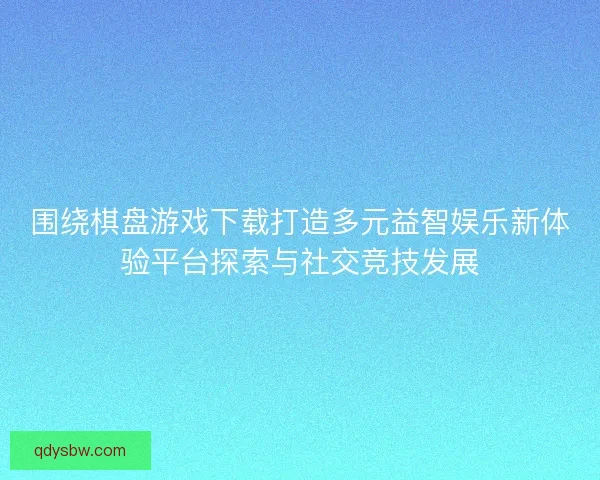 围绕棋盘游戏下载打造多元益智娱乐新体验平台探索与社交竞技发展 围绕棋盘游戏下载打造多元益智娱乐新体验平台探索与社交竞技发展
