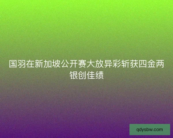 国羽在新加坡公开赛大放异彩斩获四金两银创佳绩 国羽在新加坡公开赛大放异彩斩获四金两银创佳绩