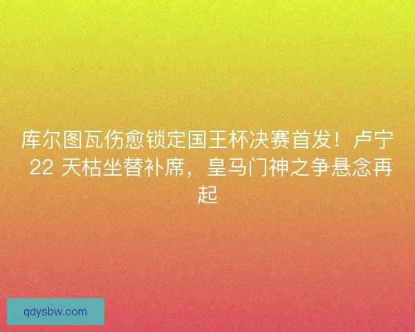 库尔图瓦伤愈锁定国王杯决赛首发！卢宁 22 天枯坐替补席，皇马门神之争悬念再起