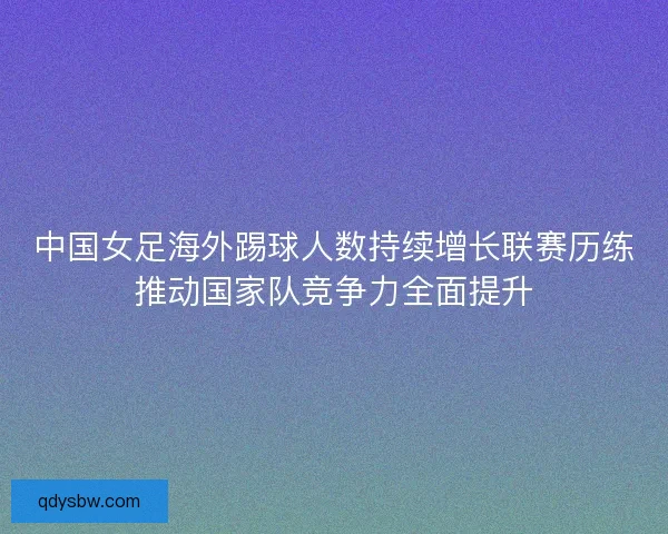 中国女足海外踢球人数持续增长联赛历练推动国家队竞争力全面提升 中国女足海外踢球人数持续增长联赛历练推动国家队竞争力全面提升